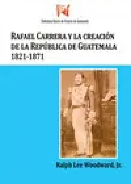 Rafael Carrera y la Creacion de la Republica de Guatemala 1821-1871