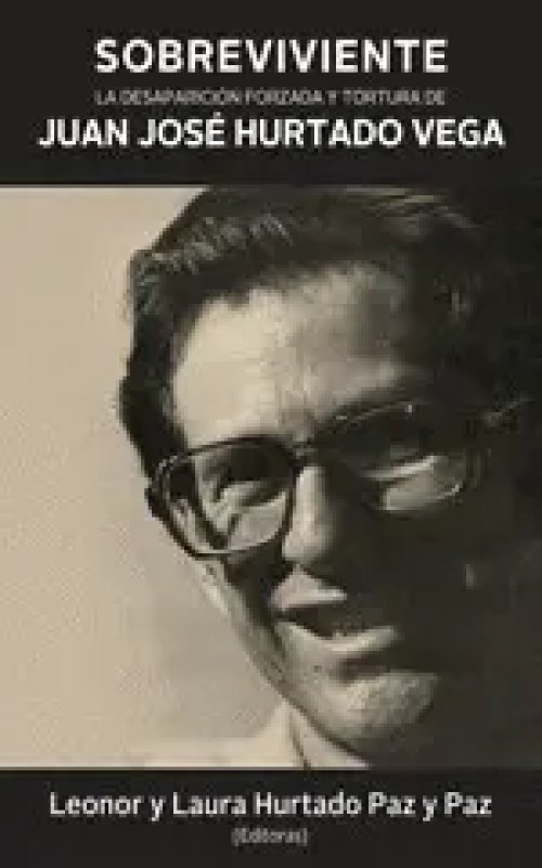Sobreviviente. La Desaparición Forzada y Tortura de Juan José Hurtado Vega